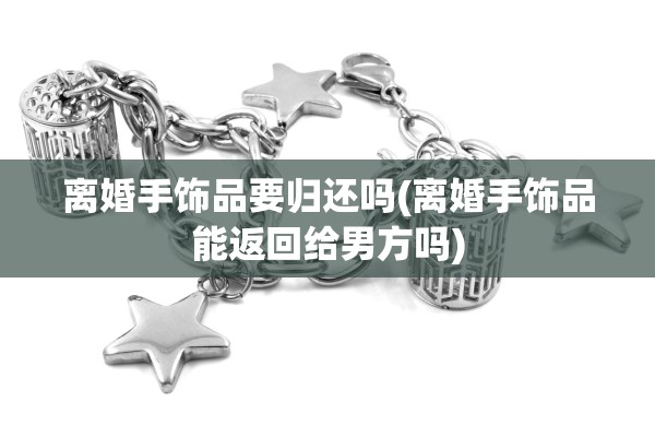 离婚手饰品要归还吗(离婚手饰品能返回给男方吗)
