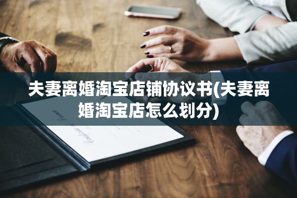 夫妻离婚淘宝店铺协议书(夫妻离婚淘宝店怎么划分)