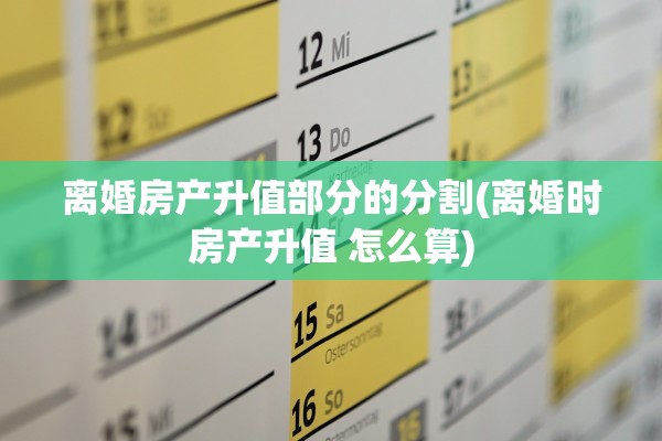 离婚房产升值部分的分割(离婚时房产升值 怎么算)
