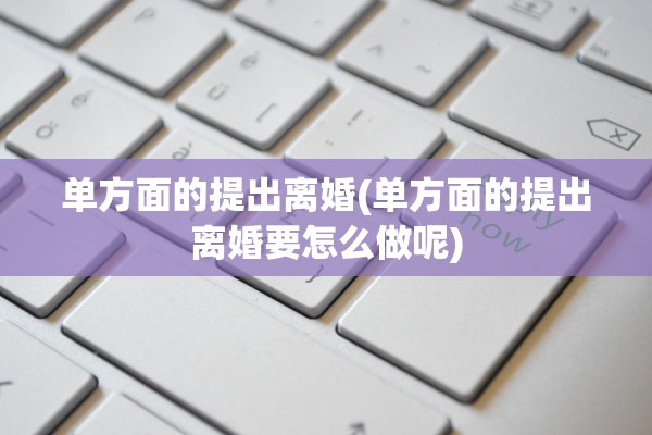 单方面的提出离婚(单方面的提出离婚要怎么做呢)