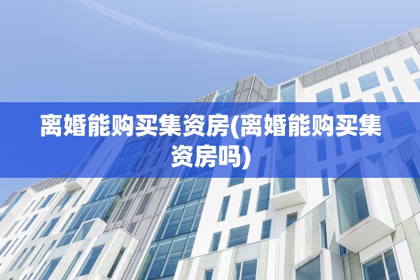 离婚能购买集资房(离婚能购买集资房吗)