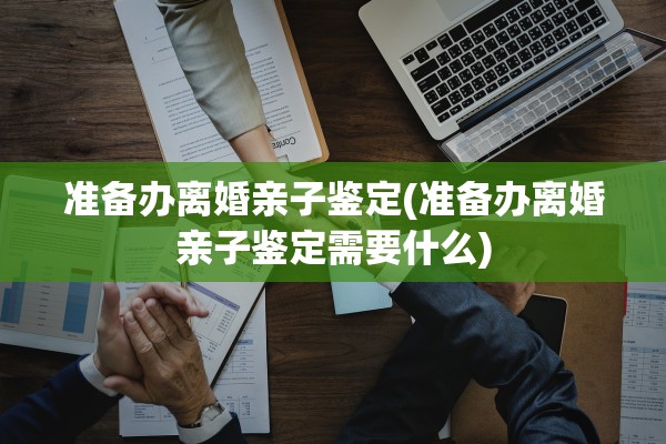 准备办离婚亲子鉴定(准备办离婚亲子鉴定需要什么)