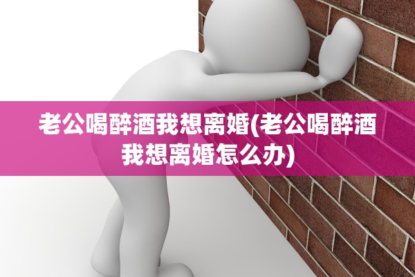 老公喝醉酒我想离婚(老公喝醉酒我想离婚怎么办)