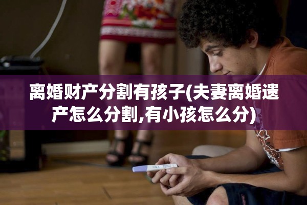离婚财产分割有孩子(夫妻离婚遗产怎么分割,有小孩怎么分)