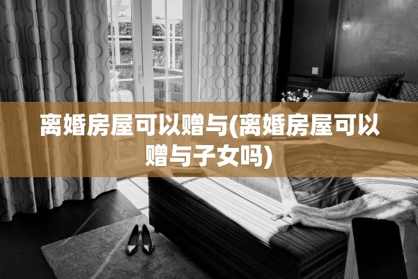 离婚房屋可以赠与(离婚房屋可以赠与子女吗)