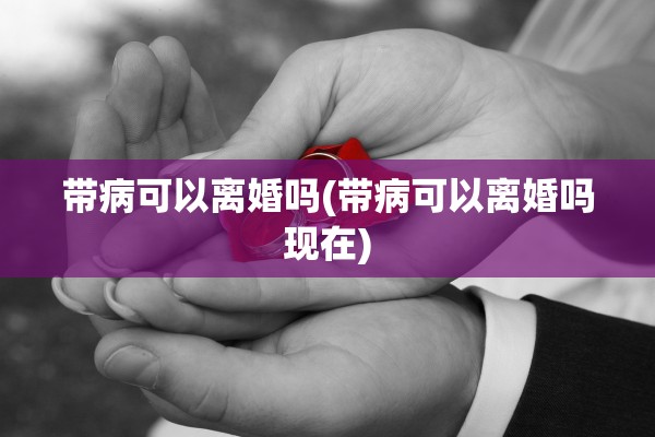 带病可以离婚吗(带病可以离婚吗现在)