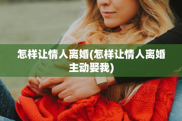 怎样让情人离婚(怎样让情人离婚主动娶我)