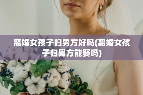 离婚女孩子归男方好吗(离婚女孩子归男方能娶吗)