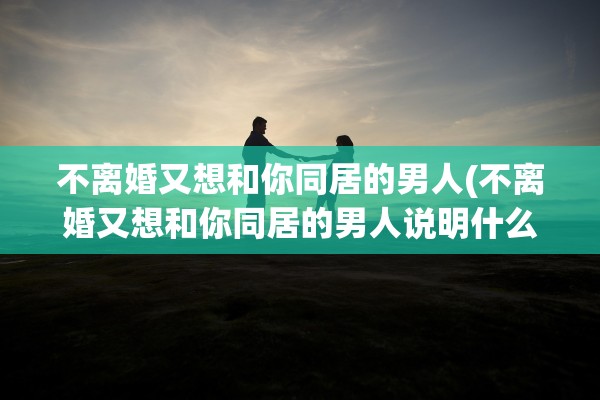 不离婚又想和你同居的男人(不离婚又想和你同居的男人说明什么)