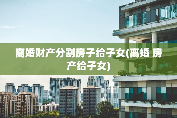 离婚财产分割房子给子女(离婚 房产给子女)