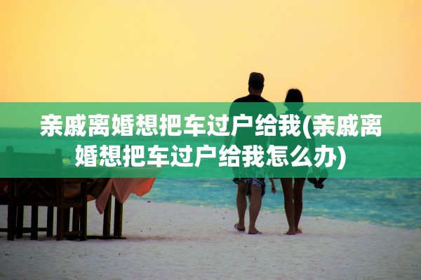 亲戚离婚想把车过户给我(亲戚离婚想把车过户给我怎么办)