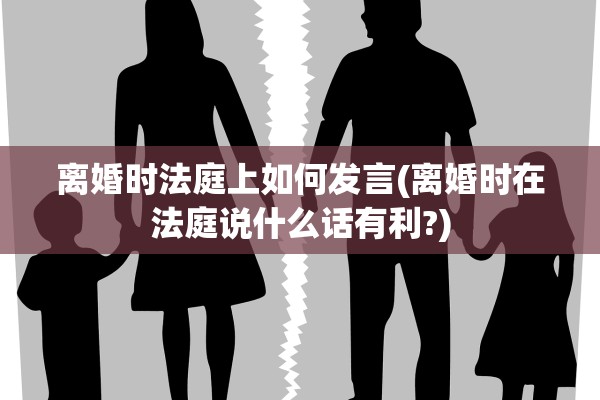 离婚时法庭上如何发言(离婚时在法庭说什么话有利?)