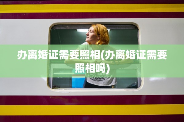 办离婚证需要照相(办离婚证需要照相吗)