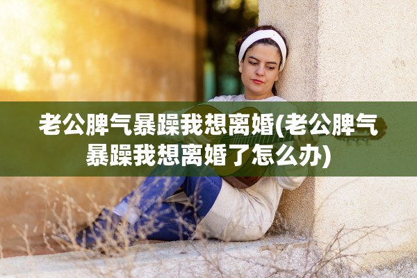 老公脾气暴躁我想离婚(老公脾气暴躁我想离婚了怎么办)