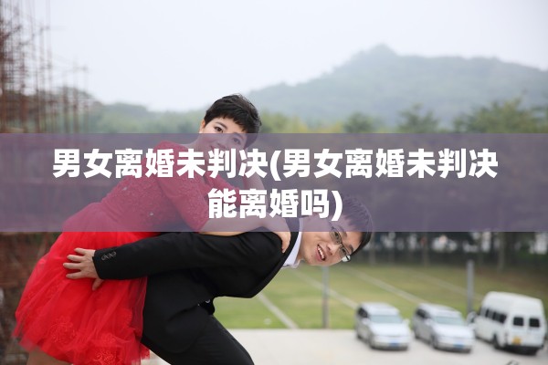 男女离婚未判决(男女离婚未判决能离婚吗)