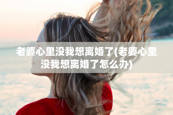 老婆心里没我想离婚了(老婆心里没我想离婚了怎么办)