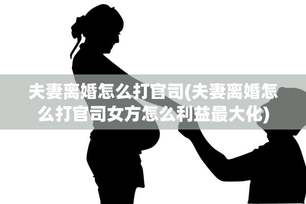 夫妻离婚怎么打官司(夫妻离婚怎么打官司女方怎么利益最大化)
