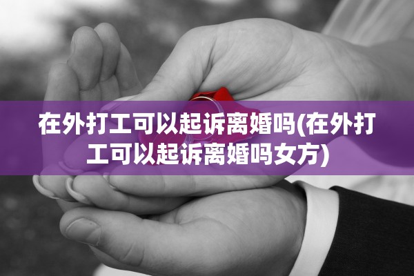 在外打工可以起诉离婚吗(在外打工可以起诉离婚吗女方)