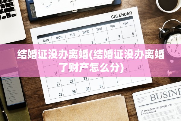 结婚证没办离婚(结婚证没办离婚了财产怎么分)