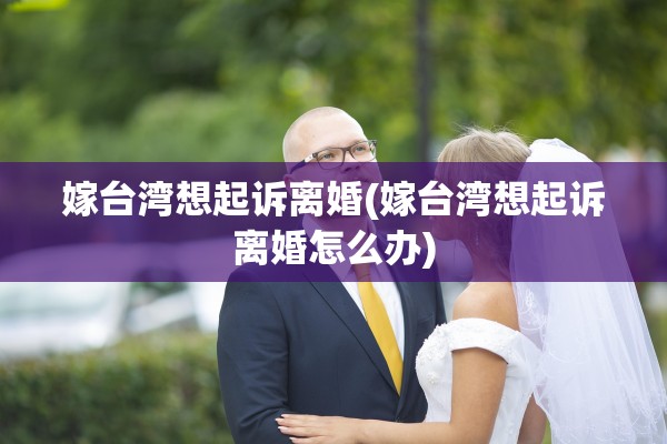 嫁台湾想起诉离婚(嫁台湾想起诉离婚怎么办)