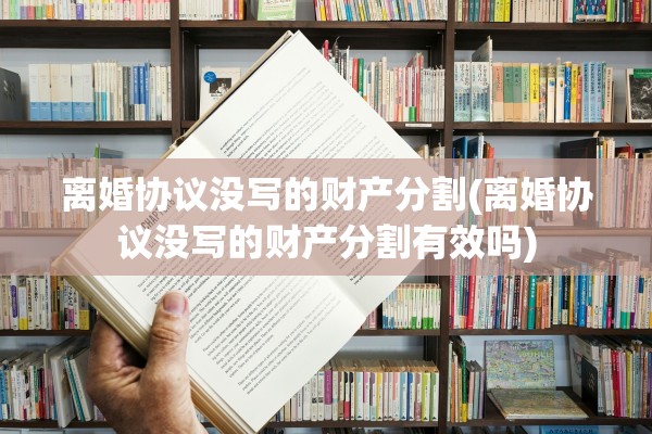 离婚协议没写的财产分割(离婚协议没写的财产分割有效吗)