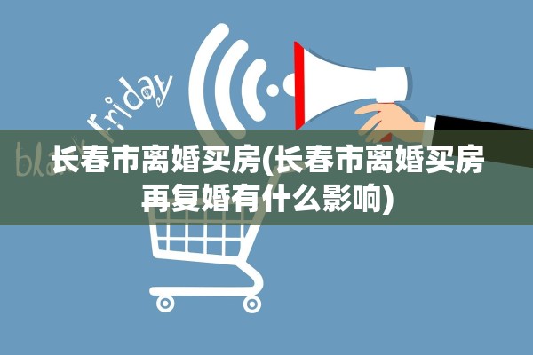长春市离婚买房(长春市离婚买房再复婚有什么影响)