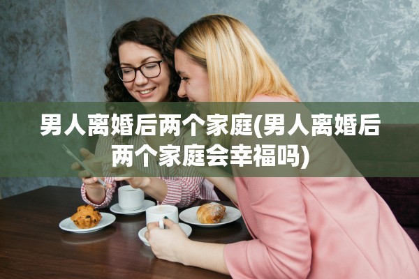 男人离婚后两个家庭(男人离婚后两个家庭会幸福吗)