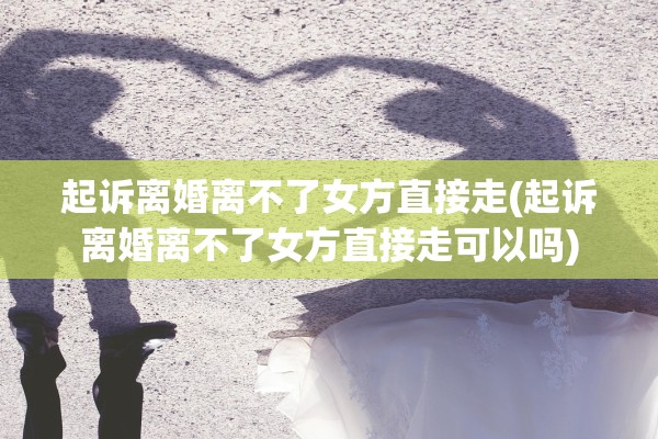 起诉离婚离不了女方直接走(起诉离婚离不了女方直接走可以吗)