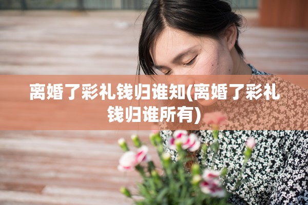 离婚了彩礼钱归谁知(离婚了彩礼钱归谁所有)
