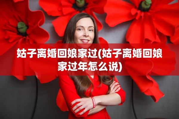 姑子离婚回娘家过(姑子离婚回娘家过年怎么说)