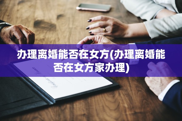 办理离婚能否在女方(办理离婚能否在女方家办理)