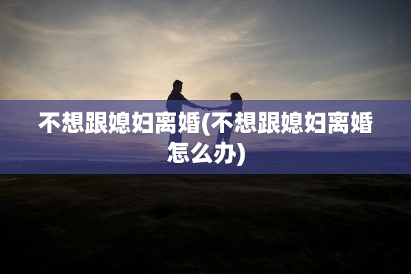 不想跟媳妇离婚(不想跟媳妇离婚怎么办)