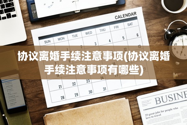 协议离婚手续注意事项(协议离婚手续注意事项有哪些)
