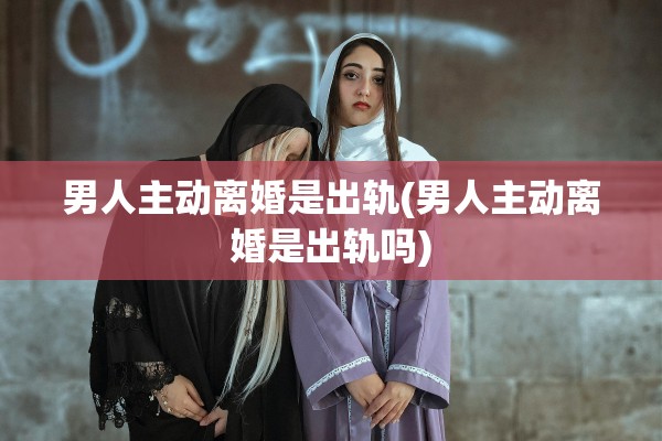 男人主动离婚是出轨(男人主动离婚是出轨吗)