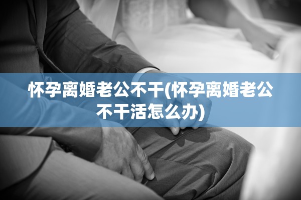 怀孕离婚老公不干(怀孕离婚老公不干活怎么办)