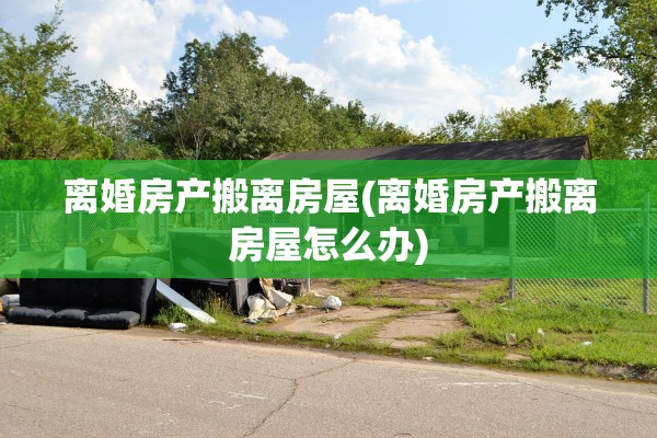 离婚房产搬离房屋(离婚房产搬离房屋怎么办)