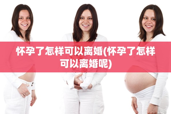 怀孕了怎样可以离婚(怀孕了怎样可以离婚呢)