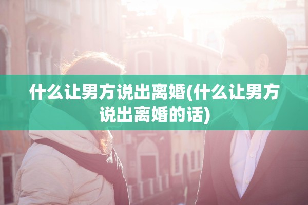 什么让男方说出离婚(什么让男方说出离婚的话)