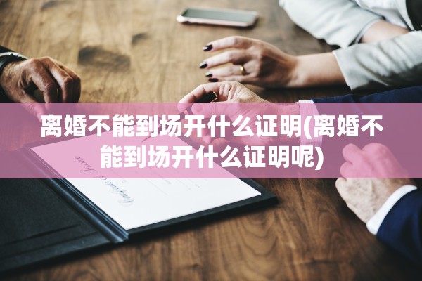 离婚不能到场开什么证明(离婚不能到场开什么证明呢)