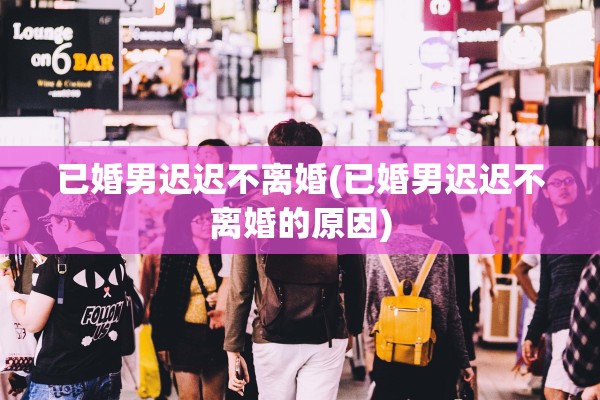 已婚男迟迟不离婚(已婚男迟迟不离婚的原因)