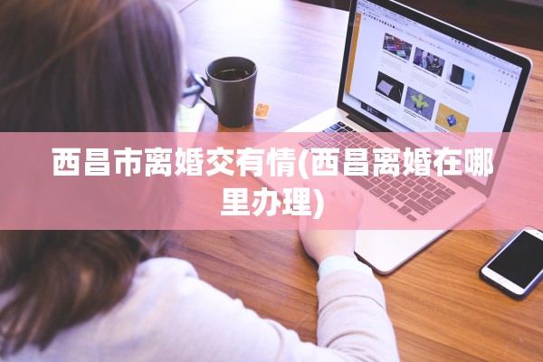 西昌市离婚交有情(西昌离婚在哪里办理)