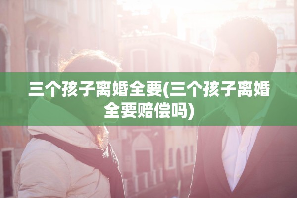 三个孩子离婚全要(三个孩子离婚全要赔偿吗)