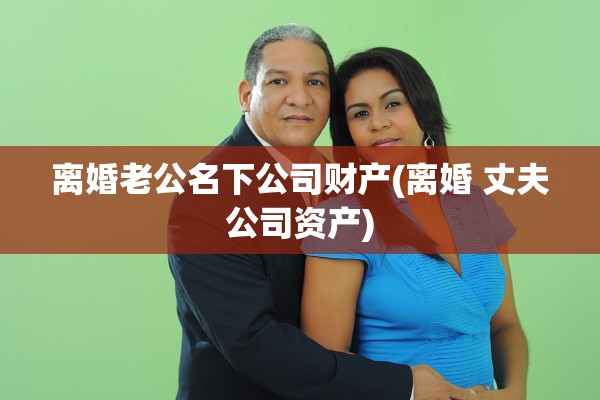 离婚老公名下公司财产(离婚 丈夫公司资产)