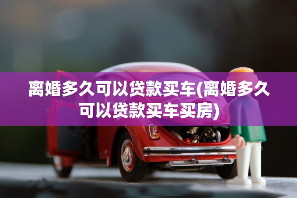 离婚多久可以贷款买车(离婚多久可以贷款买车买房)