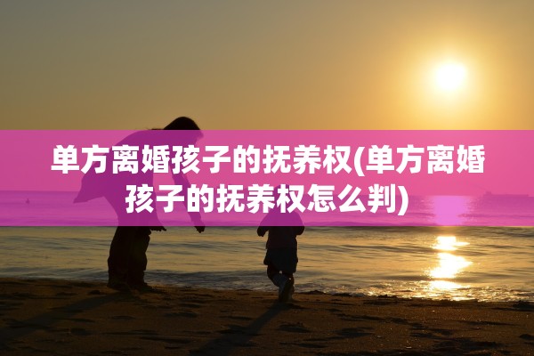 单方离婚孩子的抚养权(单方离婚孩子的抚养权怎么判)
