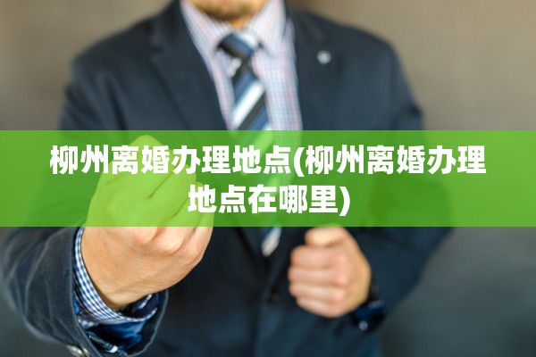 柳州离婚办理地点(柳州离婚办理地点在哪里)