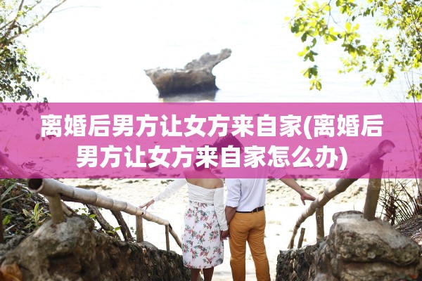 离婚后男方让女方来自家(离婚后男方让女方来自家怎么办)
