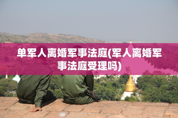 单军人离婚军事法庭(军人离婚军事法庭受理吗)