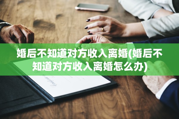 婚后不知道对方收入离婚(婚后不知道对方收入离婚怎么办)