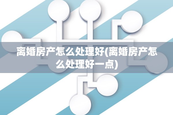 离婚房产怎么处理好(离婚房产怎么处理好一点)